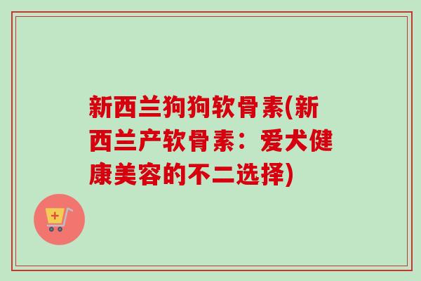 新西兰狗狗软骨素(新西兰产软骨素：爱犬健康美容的不二选择)