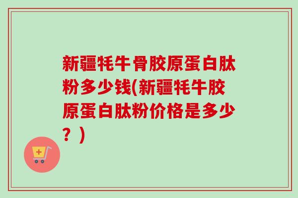 新疆牦牛骨胶原蛋白肽粉多少钱(新疆牦牛胶原蛋白肽粉价格是多少？)