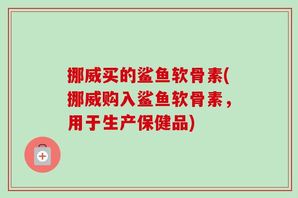 挪威买的鲨鱼软骨素(挪威购入鲨鱼软骨素，用于生产保健品)