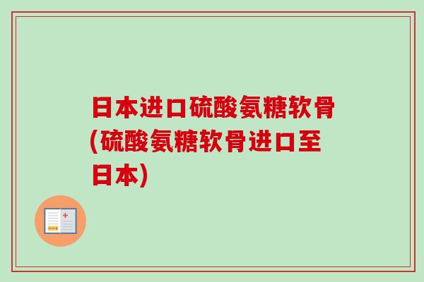 日本进口硫酸氨糖软骨(硫酸氨糖软骨进口至日本)