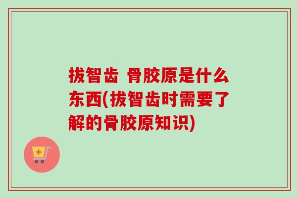 拔智齿 骨胶原是什么东西(拔智齿时需要了解的骨胶原知识)