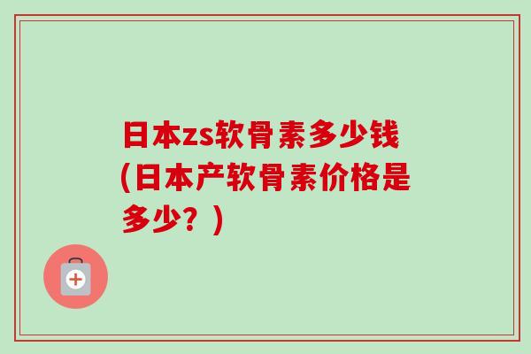日本zs软骨素多少钱(日本产软骨素价格是多少？)
