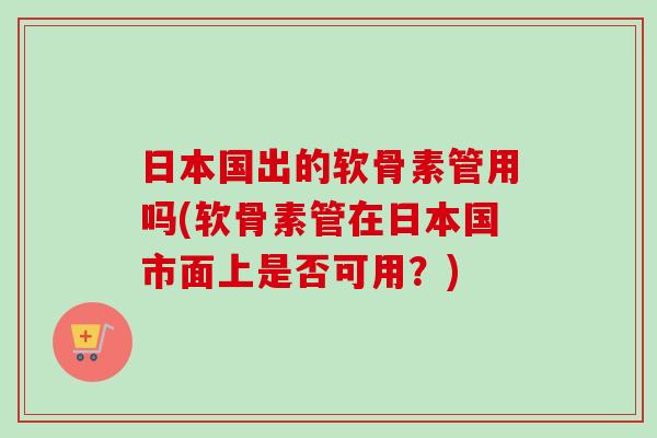 日本国出的软骨素管用吗(软骨素管在日本国市面上是否可用？)