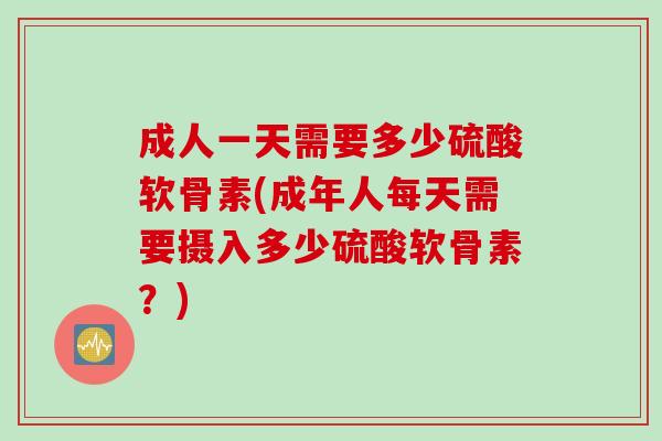成人一天需要多少硫酸软骨素(成年人每天需要摄入多少硫酸软骨素？)