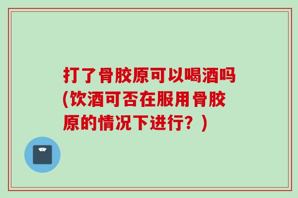 打了骨胶原可以喝酒吗(饮酒可否在服用骨胶原的情况下进行？)