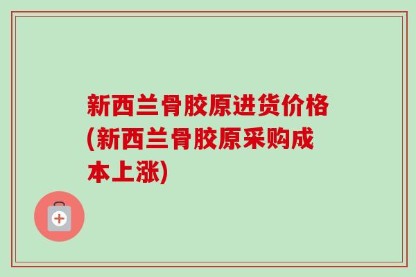 新西兰骨胶原进货价格(新西兰骨胶原采购成本上涨)