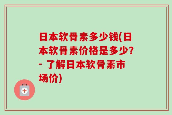 日本软骨素多少钱(日本软骨素价格是多少？- 了解日本软骨素市场价)