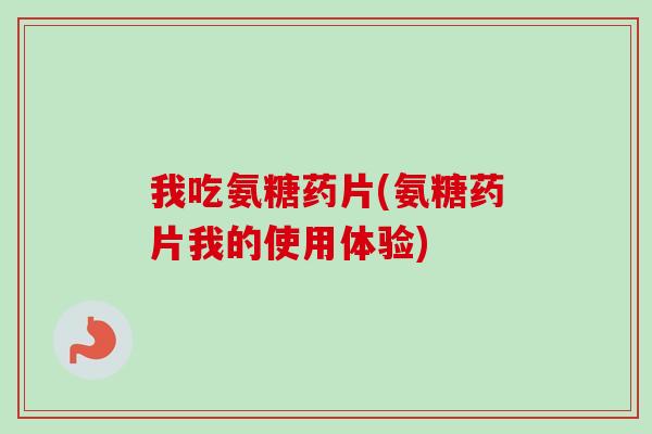 我吃氨糖药片(氨糖药片我的使用体验)
