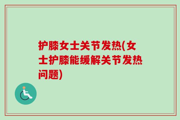护膝女士关节发热(女士护膝能缓解关节发热问题)