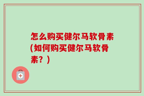 怎么购买健尔马软骨素(如何购买健尔马软骨素？)