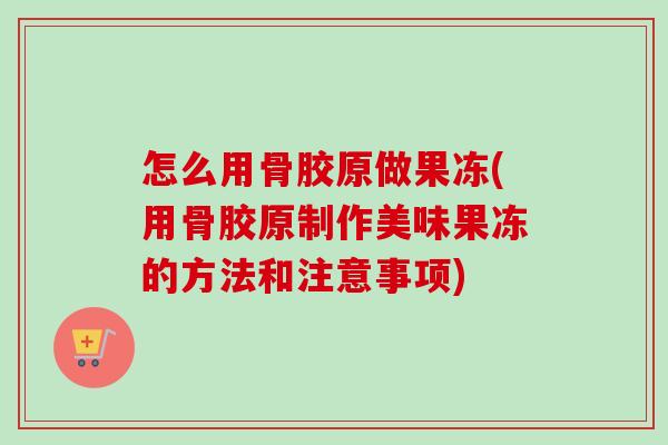 怎么用骨胶原做果冻(用骨胶原制作美味果冻的方法和注意事项)