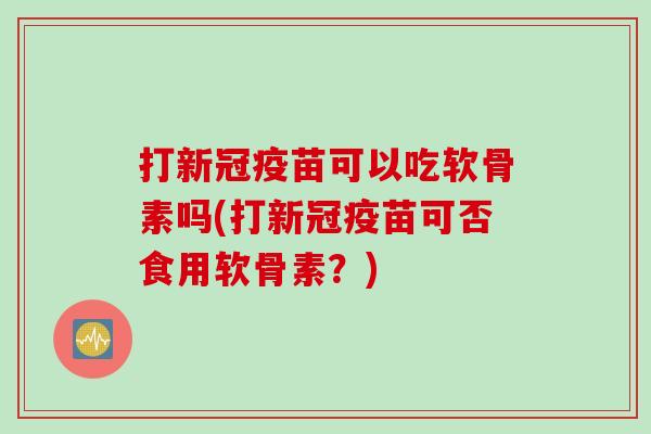 打新冠疫苗可以吃软骨素吗(打新冠疫苗可否食用软骨素？)