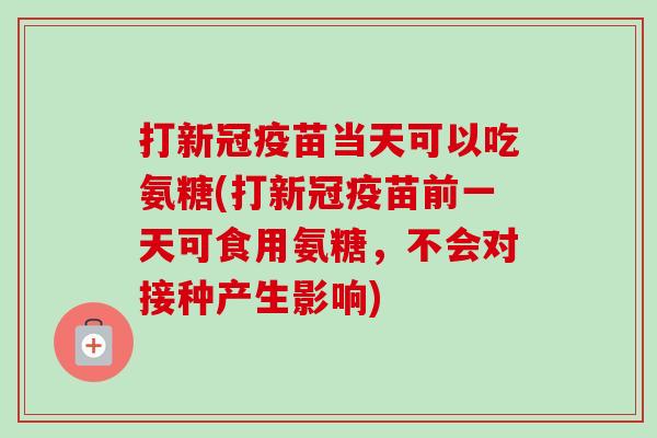打新冠疫苗当天可以吃氨糖(打新冠疫苗前一天可食用氨糖，不会对接种产生影响)