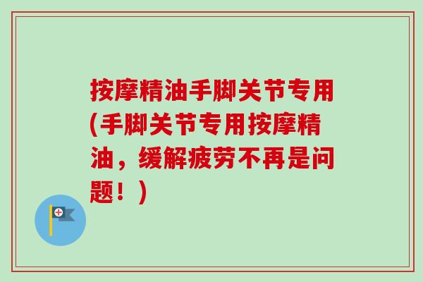 按摩精油手脚关节专用(手脚关节专用按摩精油,缓解疲劳不再是问题!) 按摩精油手脚关节专用(手脚关节专用按摩精油,缓解疲劳不再是问题!)