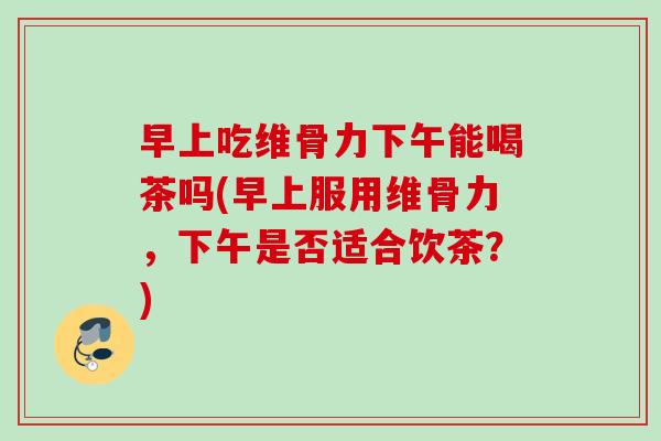 早上吃维骨力下午能喝茶吗(早上服用维骨力，下午是否适合饮茶？)