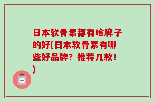 日本软骨素都有啥牌子的好(日本软骨素有哪些好品牌？推荐几款！)