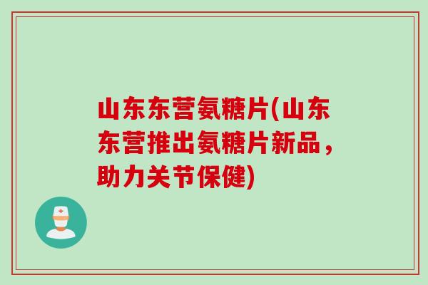 山东东营氨糖片(山东东营推出氨糖片新品，助力关节保健)