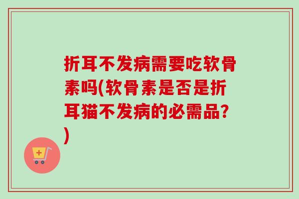 折耳不发病需要吃软骨素吗(软骨素是否是折耳猫不发病的必需品？)