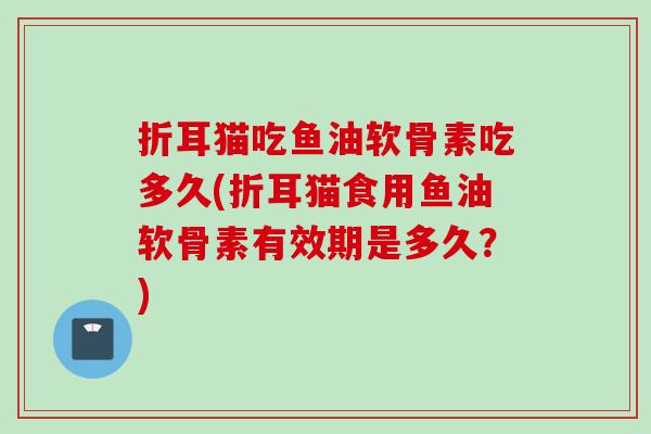 折耳猫吃鱼油软骨素吃多久(折耳猫食用鱼油软骨素有效期是多久？)