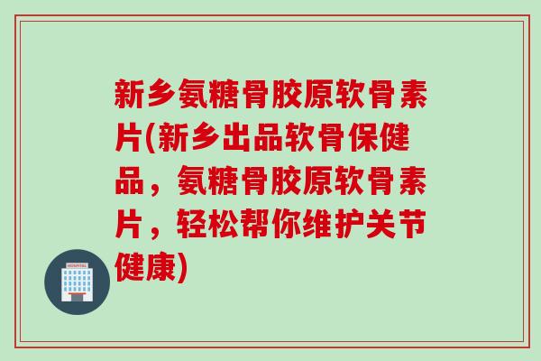 新乡氨糖骨胶原软骨素片(新乡出品软骨保健品，氨糖骨胶原软骨素片，轻松帮你维护关节健康)