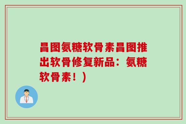 昌图氨糖软骨素昌图推出软骨修复新品：氨糖软骨素！)