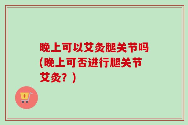 晚上可以艾灸腿关节吗(晚上可否进行腿关节艾灸？)