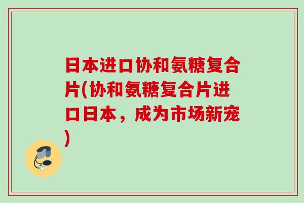日本进口协和氨糖复合片(协和氨糖复合片进口日本,成为市场新宠) 日本进口协和氨糖复合片(协和氨糖复合片进口日本,成为市场新宠)
