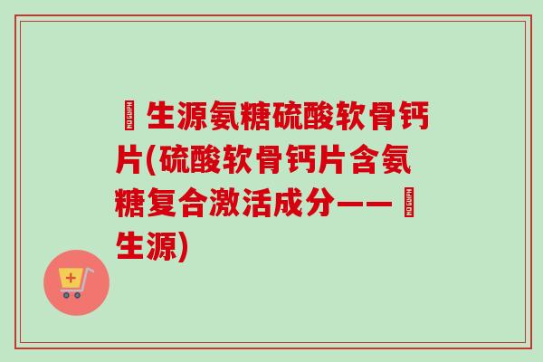 昇生源氨糖硫酸软骨钙片(硫酸软骨钙片含氨糖复合激活成分——昇生源)