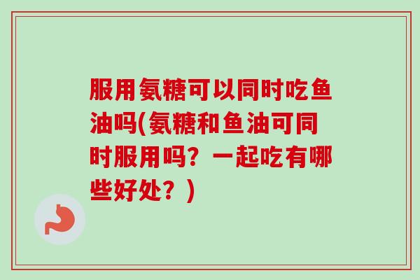 服用氨糖可以同时吃鱼油吗(氨糖和鱼油可同时服用吗？一起吃有哪些好处？)