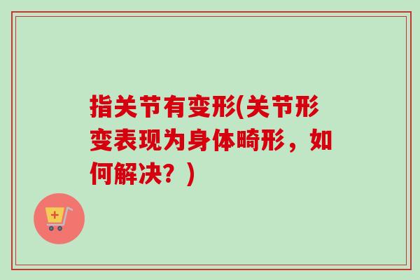 指关节有变形(关节形变表现为身体畸形，如何解决？)