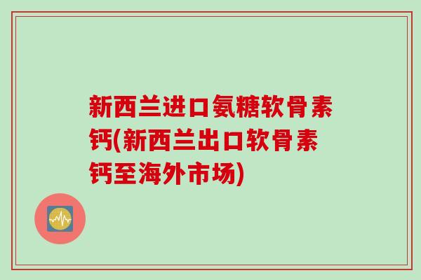 新西兰进口氨糖软骨素钙(新西兰出口软骨素钙至海外市场)