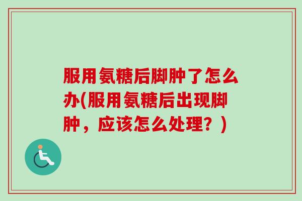 服用氨糖后脚肿了怎么办(服用氨糖后出现脚肿，应该怎么处理？)