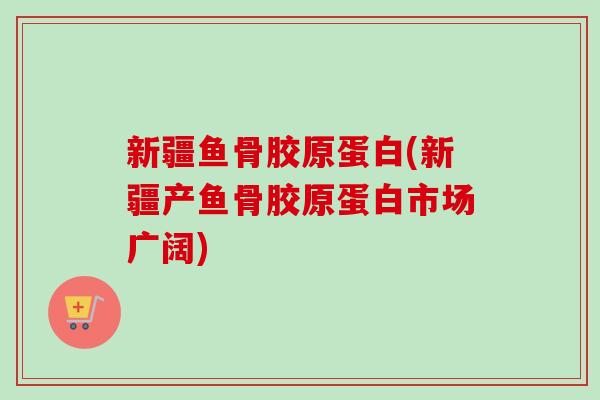 新疆鱼骨胶原蛋白(新疆产鱼骨胶原蛋白市场广阔)