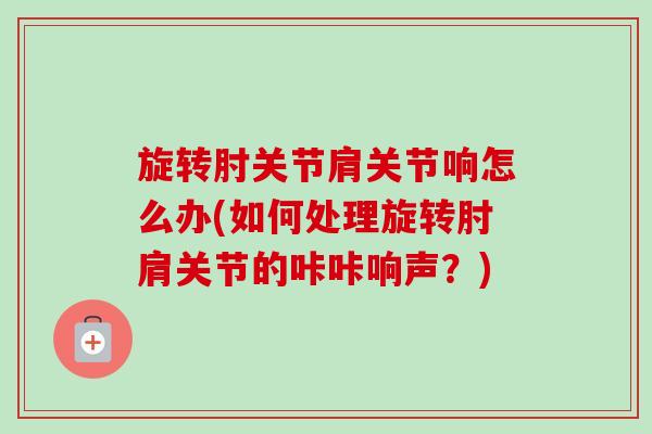 旋转肘关节肩关节响怎么办(如何处理旋转肘肩关节的咔咔响声？)