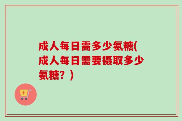 成人每日需多少氨糖(成人每日需要摄取多少氨糖？)