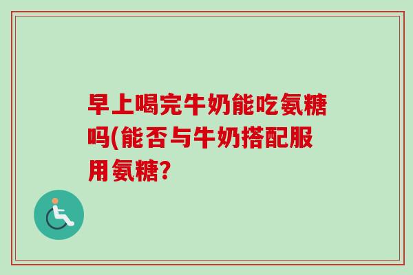 早上喝完牛奶能吃氨糖吗(能否与牛奶搭配服用氨糖？