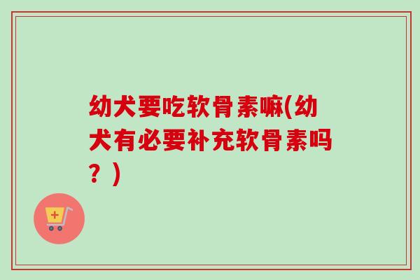 幼犬要吃软骨素嘛(幼犬有必要补充软骨素吗？)