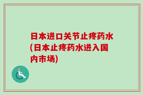 日本进口关节止疼药水(日本止疼药水进入国内市场)