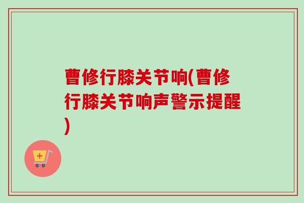 曹修行膝关节响(曹修行膝关节响声警示提醒)