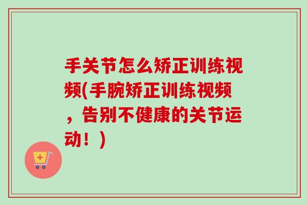 手关节怎么矫正训练视频(手腕矫正训练视频，告别不健康的关节运动！)