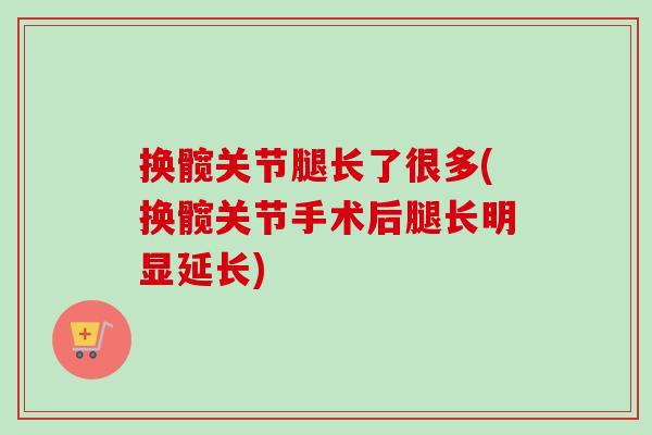 换髋关节腿长了很多(换髋关节手术后腿长明显延长)