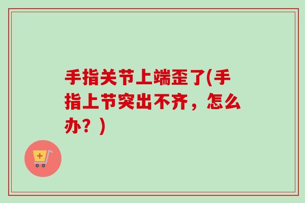 手指关节上端歪了(手指上节突出不齐，怎么办？)