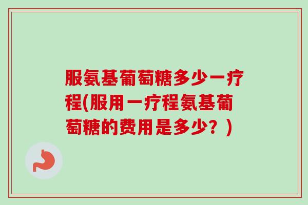 服氨基葡萄糖多少一疗程(服用一疗程氨基葡萄糖的费用是多少？)