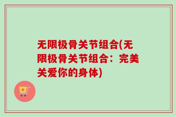 无限极骨关节组合(无限极骨关节组合：完美关爱你的身体)