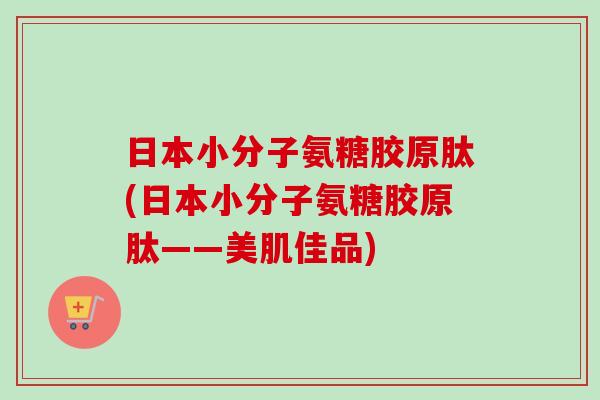 日本小分子氨糖胶原肽(日本小分子氨糖胶原肽——美肌佳品)