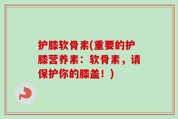 护膝软骨素(重要的护膝营养素：软骨素，请保护你的膝盖！)