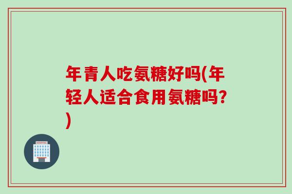 年青人吃氨糖好吗(年轻人适合食用氨糖吗？)