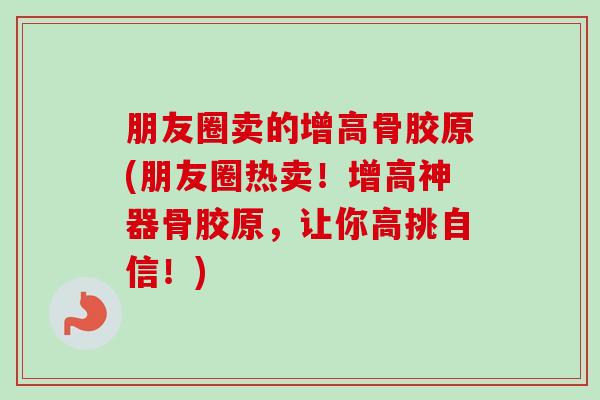 朋友圈卖的增高骨胶原(朋友圈热卖！增高神器骨胶原，让你高挑自信！)