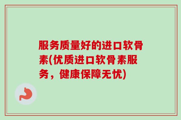服务质量好的进口软骨素(优质进口软骨素服务，健康保障无忧)
