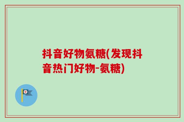 抖音好物氨糖(发现抖音热门好物-氨糖)